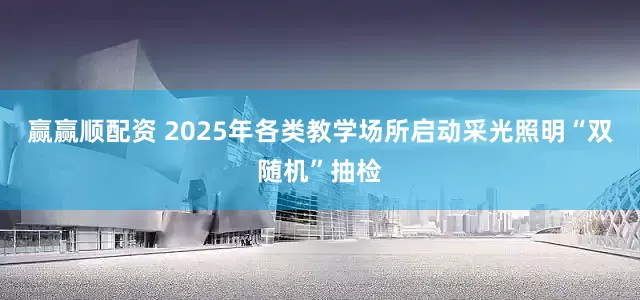 赢赢顺配资 2025年各类教学场所启动采光照明“双随机”抽检