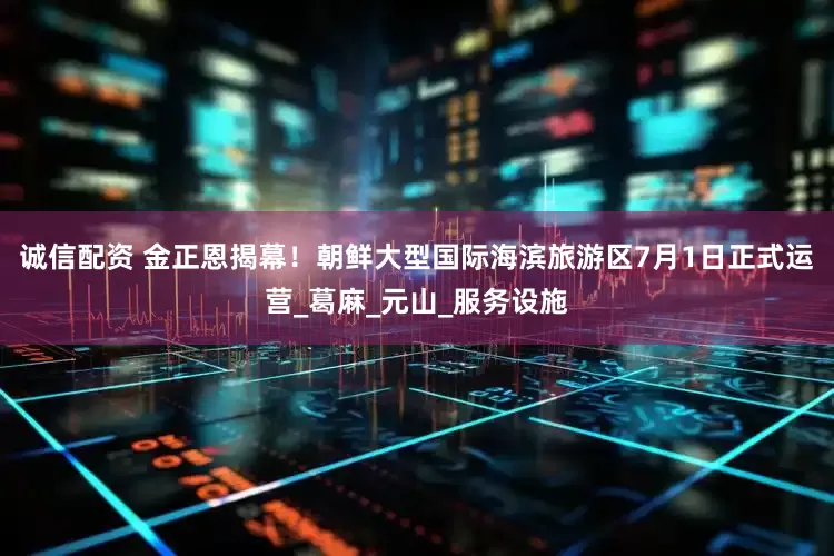 诚信配资 金正恩揭幕！朝鲜大型国际海滨旅游区7月1日正式运营_葛麻_元山_服务设施
