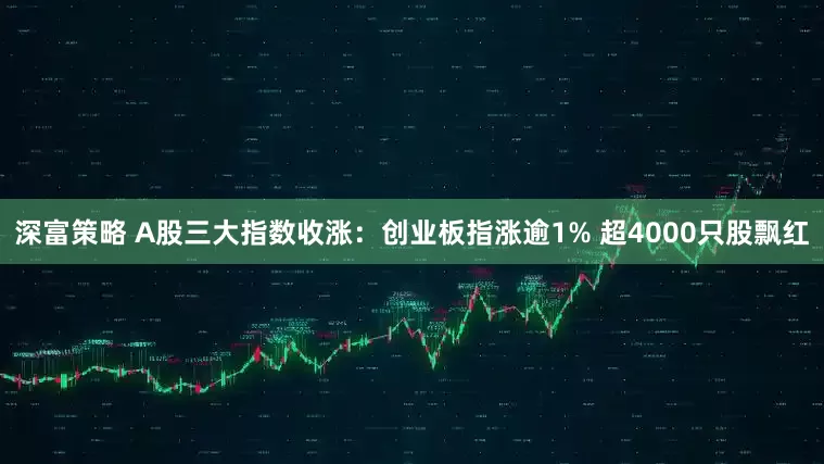 深富策略 A股三大指数收涨：创业板指涨逾1% 超4000只股飘红