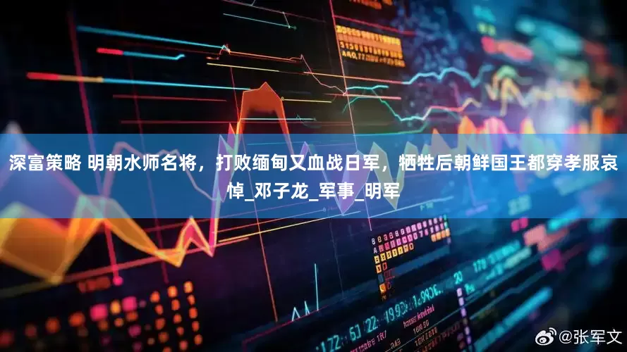 深富策略 明朝水师名将，打败缅甸又血战日军，牺牲后朝鲜国王都穿孝服哀悼_邓子龙_军事_明军