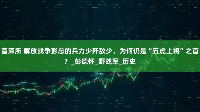富深所 解放战争彭总的兵力少歼敌少，为何仍是“五虎上将”之首？_彭德怀_野战军_历史