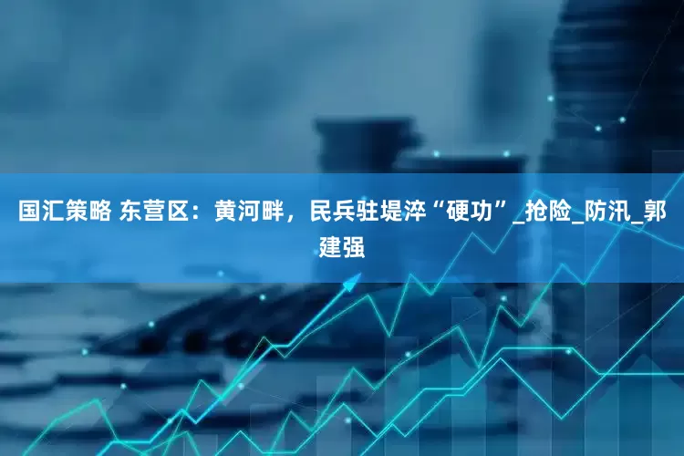 国汇策略 东营区：黄河畔，民兵驻堤淬“硬功”_抢险_防汛_郭建强