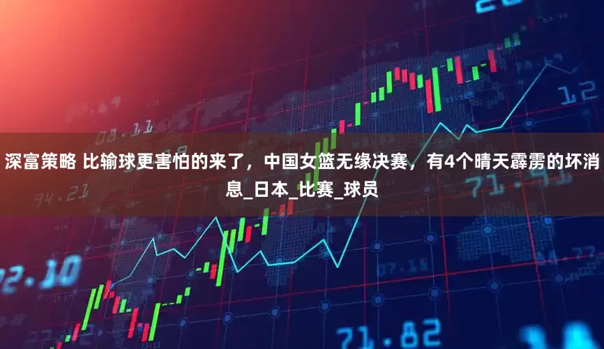 深富策略 比输球更害怕的来了，中国女篮无缘决赛，有4个晴天霹雳的坏消息_日本_比赛_球员