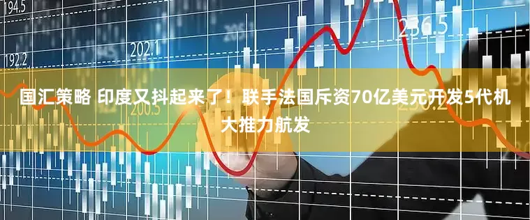 国汇策略 印度又抖起来了！联手法国斥资70亿美元开发5代机大推力航发