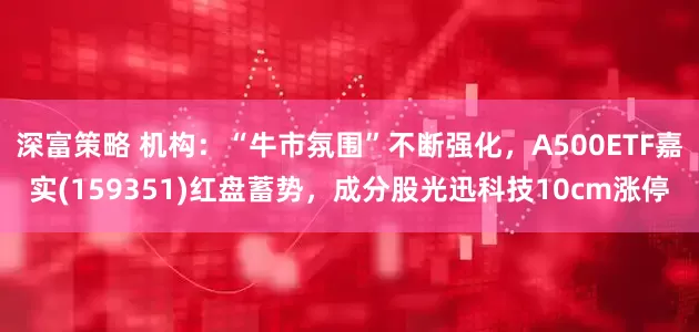 深富策略 机构：“牛市氛围”不断强化，A500ETF嘉实(159351)红盘蓄势，成分股光迅科技10cm涨停