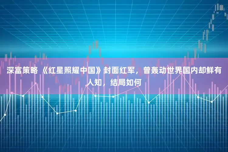 深富策略 《红星照耀中国》封面红军，曾轰动世界国内却鲜有人知，结局如何