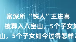 富深所 “铁人”王进喜47岁病逝，被葬入八宝山，5个子女如今过得怎样？