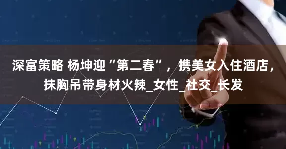 深富策略 杨坤迎“第二春”，携美女入住酒店，抹胸吊带身材火辣_女性_社交_长发