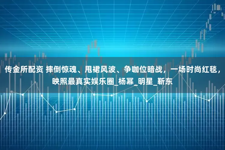传金所配资 摔倒惊魂、甩裙风波、争咖位暗战，一场时尚红毯，映照最真实娱乐圈_杨幂_明星_靳东