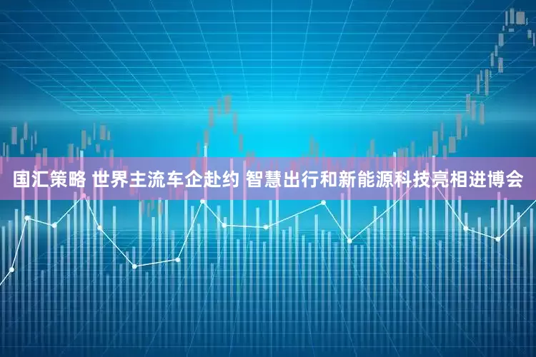 国汇策略 世界主流车企赴约 智慧出行和新能源科技亮相进博会