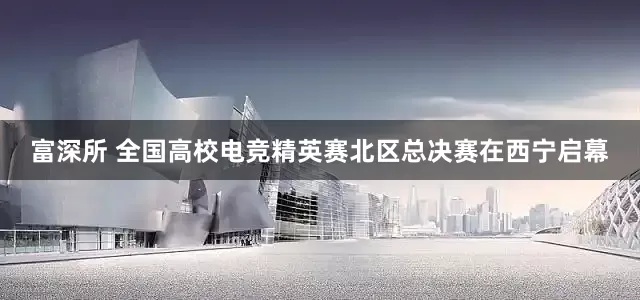 富深所 全国高校电竞精英赛北区总决赛在西宁启幕
