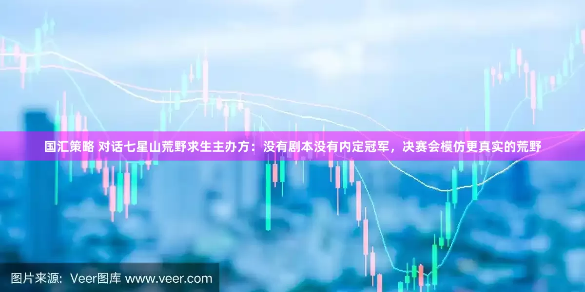 国汇策略 对话七星山荒野求生主办方：没有剧本没有内定冠军，决赛会模仿更真实的荒野
