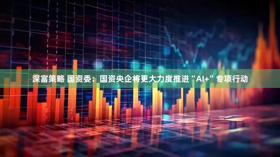 深富策略 国资委：国资央企将更大力度推进“AI+”专项行动