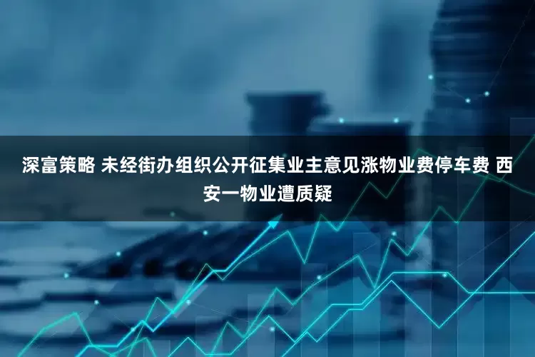 深富策略 未经街办组织公开征集业主意见涨物业费停车费 西安一物业遭质疑