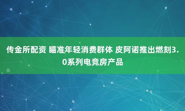 传金所配资 瞄准年轻消费群体 皮阿诺推出燃刻3.0系列电竞房产品
