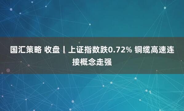 国汇策略 收盘丨上证指数跌0.72% 铜缆高速连接概念走强